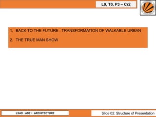 L0, T0, P3 – Cr2
LSAD : AD01 : ARCHITECTURE Slide 02: Structure of Presentation
1. BACK TO THE FUTURE : TRANSFORMATION OF WALKABLE URBAN
2. THE TRUE MAN SHOW
 