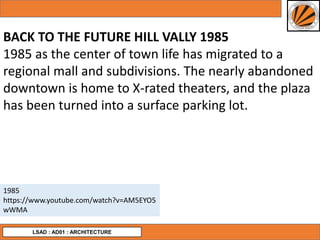 LSAD : AD01 : ARCHITECTURE
BACK TO THE FUTURE HILL VALLY 1985
1985 as the center of town life has migrated to a
regional mall and subdivisions. The nearly abandoned
downtown is home to X-rated theaters, and the plaza
has been turned into a surface parking lot.
1985
https://www.youtube.com/watch?v=AM5EYO5
wWMA
 