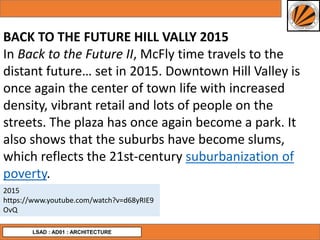 LSAD : AD01 : ARCHITECTURE
BACK TO THE FUTURE HILL VALLY 2015
In Back to the Future II, McFly time travels to the
distant future… set in 2015. Downtown Hill Valley is
once again the center of town life with increased
density, vibrant retail and lots of people on the
streets. The plaza has once again become a park. It
also shows that the suburbs have become slums,
which reflects the 21st-century suburbanization of
poverty.
2015
https://www.youtube.com/watch?v=d68yRIE9
OvQ
 