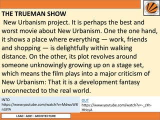THE TRUEMAN SHOW
New Urbanism project. It is perhaps the best and
worst movie about New Urbanism. One the one hand,
it shows a place where everything — work, friends
and shopping — is delightfully within walking
distance. On the other, its plot revolves around
someone unknowingly growing up on a stage set,
which means the film plays into a major criticism of
New Urbanism: That it is a development fantasy
unconnected to the real world.
LSAD : AD01 : ARCHITECTURE
INTO
https://www.youtube.com/watch?v=MdwuW8
n3JYA
OUT
https://www.youtube.com/watch?v=-_zYn-
HHcyA
 