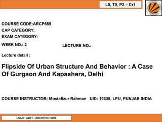 L0, T0, P2 – Cr1
COURSE CODE:ARCP689
WEEK NO.: 2 LECTURE NO.:
Lecture detail :
Flipside Of Urban Structure And Behavior : A Case
Of Gurgaon And Kapashera, Delhi
COURSE INSTRUCTOR: Mostafizur Rahman UID: 19838, LPU, PUNJAB INDIA
CAP CATEGORY:
EXAM CATEGORY:
LSAD : AD01 : ARCHITECTURE
 