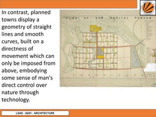 LSAD : AD01 : ARCHITECTURE
In contrast, planned
towns display a
geometry of straight
lines and smooth
curves, built on a
directness of
movement which can
only be imposed from
above, embodying
some sense of man's
direct control over
nature through
technology.
 