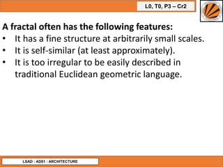 L0, T0, P3 – Cr2
LSAD : AD01 : ARCHITECTURE
A fractal often has the following features:
• It has a fine structure at arbitrarily small scales.
• It is self-similar (at least approximately).
• It is too irregular to be easily described in
traditional Euclidean geometric language.
 