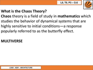 L0, T0, P3 – Cr2
LSAD : AD01 : ARCHITECTURE
What is the Chaos Theory?
Chaos theory is a field of study in mathematics which
studies the behavior of dynamical systems that are
highly sensitive to initial conditions—a response
popularly referred to as the butterfly effect.
MULTIVERSE
 