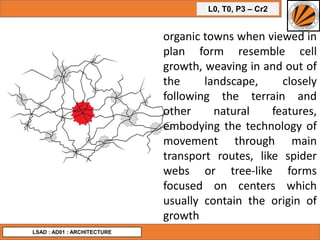 L0, T0, P3 – Cr2
LSAD : AD01 : ARCHITECTURE
organic towns when viewed in
plan form resemble cell
growth, weaving in and out of
the landscape, closely
following the terrain and
other natural features,
embodying the technology of
movement through main
transport routes, like spider
webs or tree-like forms
focused on centers which
usually contain the origin of
growth
 