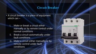 Circuit Breaker
• A circuit breaker is a piece of equipment
which can –
i. Make or break a circuit either
manually or by remote control under
normal conditions
ii. Break a circuit automatically under
fault conditions
iii. Make a circuit either manually or by
remote control under fault
conditions
4
 