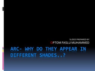 ARC- WHY DO THEY APPEAR IN
DIFFERENT SHADES..?
SLIDES PREPARED BY
OPTOM FASLU MUHAMMED
 