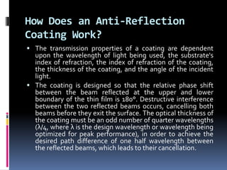 How Does an Anti-Reflection
Coating Work?
 The transmission properties of a coating are dependent
upon the wavelength of light being used, the substrate's
index of refraction, the index of refraction of the coating,
the thickness of the coating, and the angle of the incident
light.
 The coating is designed so that the relative phase shift
between the beam reflected at the upper and lower
boundary of the thin film is 180°. Destructive interference
between the two reflected beams occurs, cancelling both
beams before they exit the surface. The optical thickness of
the coating must be an odd number of quarter wavelengths
(λ/4, where λ is the design wavelength or wavelength being
optimized for peak performance), in order to achieve the
desired path difference of one half wavelength between
the reflected beams, which leads to their cancellation.
 