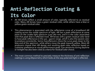 Anti-Reflection Coating &
Its Color
 All AR lenses reflect a small amount of color, typically referred to as residual
color. Many AR lenses have a green residual color, while others have a blue or
yellow-green residual color.
 This phenomenon is associated with the reflectance curve of a broadband AR
coating across the visible spectrum of light. AR has a peak reflectance at some
point on the visible light spectrum (400–760 nm), and it is the color associated
with that peak that is reflected most. AR lenses with a green residual color tend
to have peak reflectance in the 520 - 550nm range, which is also the easiest color
to produce consistently. Some manufacturers move the curve peak closer to the
blue end of the spectrum, while others move the peak towards yellow. Most AR
producers choose their AR design and resulting peak color reflection based on
customer preference or visual performance goals. Eye sensitivity during daytime
or twilight has also been cited as criteria for residual color choice.
 The most common method to precisely measure the thickness of anti-reflection
coatings is using ellipsometry which looks at the way polarized light is reflected.
 