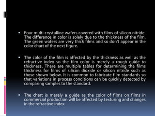 Four multi crystalline wafers covered with films of silicon nitride.
The difference in color is solely due to the thickness of the film.
The green wafers are very thick films and so don't appear in the
color chart of the next figure.
 The color of the film is affected by the thickness as well as the
refractive index so the film color is merely a rough guide to
thickness. There are multiple tables for determining the films
thickness for films of silicon dioxide or silicon nitride such as
those shown below. It is common to fabricate film standards so
that variations in process conditions can be quickly detected by
comparing samples to the standard.
 The chart is merely a guide as the color of films on films in
commercial production will be affected by texturing and changes
in the refractive index
 