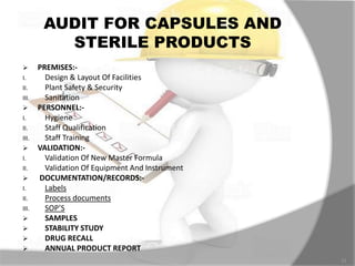 AUDIT FOR CAPSULES AND
STERILE PRODUCTS
 PREMISES:-
I. Design & Layout Of Facilities
II. Plant Safety & Security
III. Sanitation
 PERSONNEL:-
I. Hygiene
II. Staff Qualification
III. Staff Training
 VALIDATION:-
I. Validation Of New Master Formula
II. Validation Of Equipment And Instrument
 DOCUMENTATION/RECORDS:-
I. Labels
II. Process documents
III. SOP’S
 SAMPLES
 STABILITY STUDY
 DRUG RECALL
 ANNUAL PRODUCT REPORT
11
 
