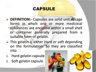 CAPSULE
7
 DEFINITION:- Capsules are solid unit dosage
forms in which one or more medicinal
substances are enclosed within a small shell
or container generally prepared from a
suitable form of gelatin.
 This gelatin is either Hard or soft depending
on the formulation. So they are classified
into
1. Hard gelatin capsule
2. Soft gelatin capsule
 