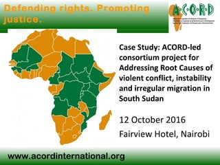 www.acordinternational.org
Defending rights. Promoting
justice.
Case Study: ACORD-led
consortium project for
Addressing Root Causes of
violent conflict, instability
and irregular migration in
South Sudan
12 October 2016
Fairview Hotel, Nairobi
1
 