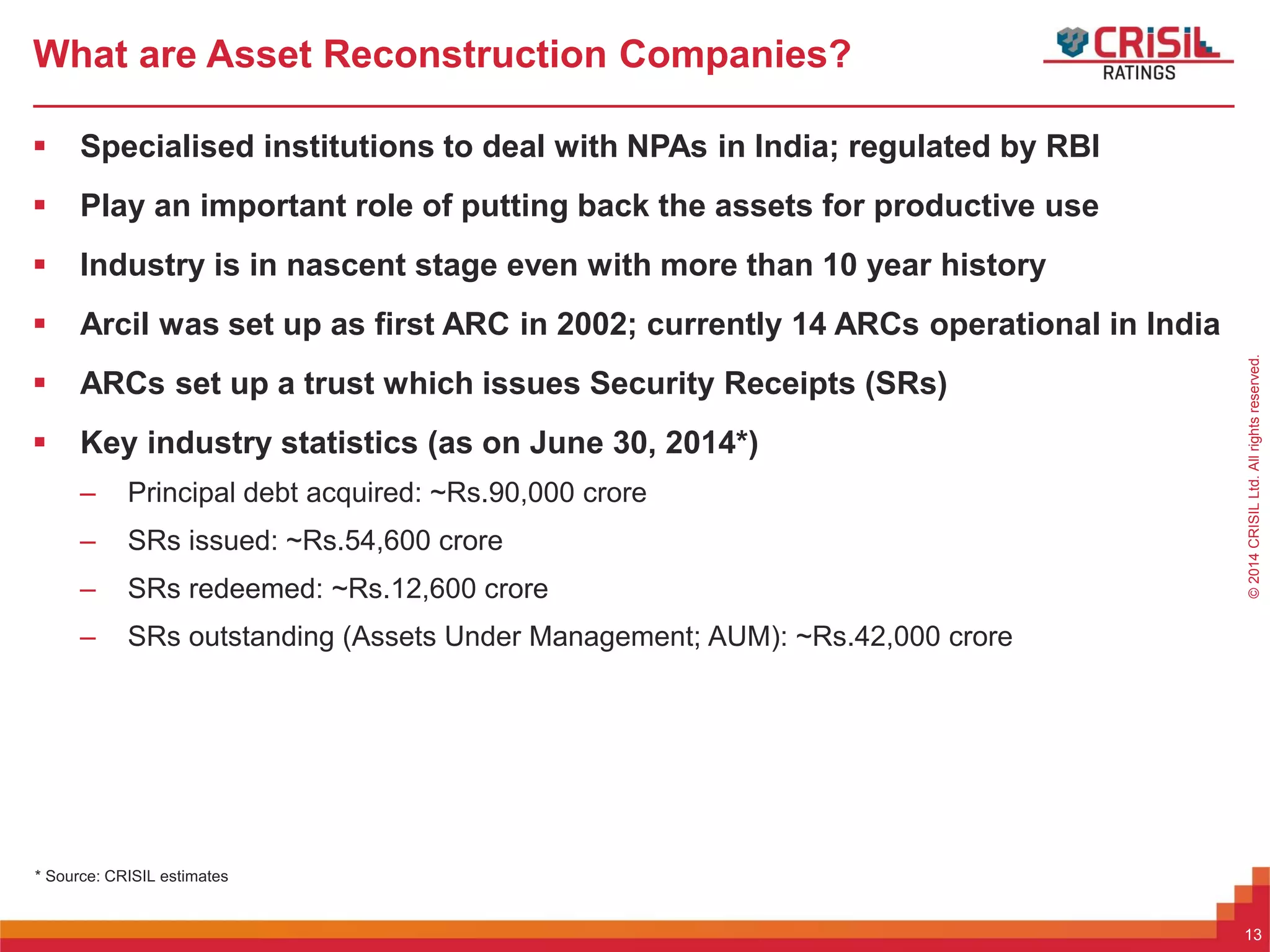ForInternalUseOnly–NotForExternalDistribution©2014CRISILLtd.Allrightsreserved.
What are Asset Reconstruction Companies?
 Specialised institutions to deal with NPAs in India; regulated by RBI
 Play an important role of putting back the assets for productive use
 Industry is in nascent stage even with more than 10 year history
 Arcil was set up as first ARC in 2002; currently 14 ARCs operational in India
 ARCs set up a trust which issues Security Receipts (SRs)
 Key industry statistics (as on June 30, 2014*)
– Principal debt acquired: ~Rs.90,000 crore
– SRs issued: ~Rs.54,600 crore
– SRs redeemed: ~Rs.12,600 crore
– SRs outstanding (Assets Under Management; AUM): ~Rs.42,000 crore
* Source: CRISIL estimates
13
 