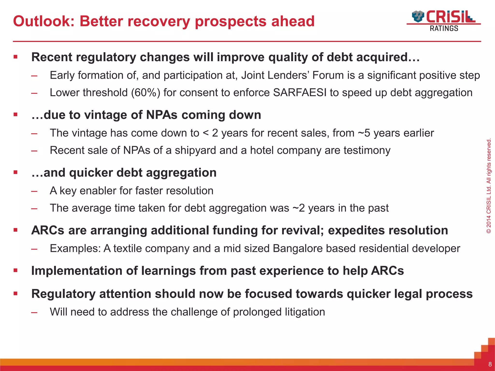 ForInternalUseOnly–NotForExternalDistribution©2014CRISILLtd.Allrightsreserved.
Outlook: Better recovery prospects ahead
 Recent regulatory changes will improve quality of debt acquired…
– Early formation of, and participation at, Joint Lenders’ Forum is a significant positive step
– Lower threshold (60%) for consent to enforce SARFAESI to speed up debt aggregation
 …due to vintage of NPAs coming down
– The vintage has come down to < 2 years for recent sales, from ~5 years earlier
– Recent sale of NPAs of a shipyard and a hotel company are testimony
 …and quicker debt aggregation
– A key enabler for faster resolution
– The average time taken for debt aggregation was ~2 years in the past
 ARCs are arranging additional funding for revival; expedites resolution
– Examples: A textile company and a mid sized Bangalore based residential developer
 Implementation of learnings from past experience to help ARCs
 Regulatory attention should now be focused towards quicker legal process
– Will need to address the challenge of prolonged litigation
8
 