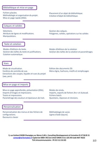 Bibliothèque et mise en page
Fichiers placées.                                        Placement d’un objet de bibliothèque.
Méthodologie et organisation du projet.                  Création d’objet de bibliothèque.
Mise en page rapide (DSG).


 Calques et solides
Sélections.                                              Gestion des calques.
Attributs de lignes et modifications.                    Polygones, solides, opérations sur les solides
Manipulations.


 Texte et cotation
Modes d’éditions du texte.                               Modes d’éditions de la cotation
Gestion des tailles du texte et justifications.          Gestion des tailles de la cotation et paramétrages
Cotation automatique.



 Vues

Mode de visualisation.                                   Edition des documents 2D.
Fenêtres de contrôle de vue.                             Menu ligne, hachures, motifs et remplissages
Extractions des coupes, façades et vues du projet
(axo, pers).


Mise en page et imports

Mise en page approfondie, présentation (DSG).            Modes de rendu.
Imports d’images et impressions.                         Imports, exports de fichiers Arc+ et Autocad.
Tracés et impressions.                                   Fichiers batch.
Paramétrage des couleurs et épaisseurs de trait.         Questions, réponses et révisions.



 Personnalisation
Personnalisation des menus et des fichiers de            Méthodologie de saisie.
configurations.                                          Lignes d’aide (épure).
Raccourcis clavier




      9, rue Guittard 94500 Champigny sur Marne S.AR.L. Consulting Développement et Formation 01 47 06 85 31
             contact@cd-formation.fr Capital de 5000 € RCS de Créteil SIREN A 511 126 245 Code NAF 7022Z
                                    TVA intracommunautaire : FR 315 111 26 245                                 2/2
 