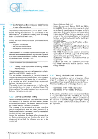 Technical Application Papers




                                                                   1.9	Switchgear and controlgear assemblies                          	
                                                                                                                                      	
                                                                                                                                          •	Uniform Building Code 1997
                                                                                                                                          •	Italian Government Decree PCM No. 3274,
1 Generalities about LV switchgear and controlgear assemblies




                                                                              – special executions                                          20/03/2003 “Primi elementi in materia di criteri
                                                                   The term “special execution” is used to define switch-                   generali per la classificazione sismica del territorio
                                                                   boards having characteristics not considered in the                      nazionale e di normative tecniche per le costruzioni
                                                                   Standard 439-1, but often required by users according                    in zona sismica” (“First elements regarding general
                                                                   to the characteristics of the plant.                                     criteria for the seismic classification of the national
                                                                                                                                            territory and technical guidelines for building in
                                                                   Among the most common available special executions                       seismic areas”)
                                                                   there are:                                                         	   •	IEEE 693-1997 “Recommended Practices for Seis-
                                                                   	 •	arc-proof switchboars                                                mic Design of Substations”
                                                                   	 •	anti-seismic switchboards                                      	   •	IEEE 344-1987 “Recommended Practice for Seismic
                                                                   	 •	shock-proof switchboards4                                            Qualification of Class 1E Equipment for Nuclear
                                                                                                                                            Power Generating Stations”
                                                                   The compliance of such switchgear and controlgear as-              	   •	IEC 60980 “Recommended practices for seismic
                                                                   semblies with these requirements is guaranteed by tests                  qualification of electrical equipment of the safety
                                                                   specified by international and/or national Standards and                 system for nuclear generating stations”
                                                                   not included in the Standard 439-1.                                	   •	IEC 60068-3-3 “Guidance Seismic test methods for
                                                                                                                                            equipments”
                                                                    4
                                                                        Obtained through a suitable choice of frames and equipment.
                                                                                                                                      	   •	IEC 60068-2-6 “Tests- Test Fc: Vibration (sinusoidal)”
                                                                                                                                      	   •	IEC 60068-2-57 “Tests- Test Ff: Vibration – Time
                                                                                                                                            history method”
                                                                   1.9.1	 Testing under conditions of arcing due to
                                                                          internal fault
                                                                   The most widespread international Standard is the Tech-
                                                                   nical Report IEC 61641 (see Annex A).
                                                                   This test verifies the capability of the switchboards to           1.9.3	 Testing for shock-proof execution
                                                                   meet some requirements typically linked to the operator
                                                                                                                                      In particular applications, such as for example military
                                                                   safety under conditions of arcing due to internal fault.
                                                                                                                                      ships, LV switchgear and controlgear assemblies are re-
                                                                   It is a special test which is subject to an agreeement
                                                                                                                                      quested to withstand specified vibrations and shocks.
                                                                   between manufacturer and user.
                                                                                                                                      The reference Standards for this type of version are:
                                                                   The results of such test are presented in the form of a
                                                                   test report and are not object of a test certificate. The
                                                                                                                                      	   •	IEC 60068-2-6 / EN 60068-2-6 (vibration)
                                                                   interpretation of the results is subject to an agreeement
                                                                                                                                      	   •	IEC 60068-2-27 / EN 60068-2-27 (shock))
                                                                   between manufacturer and user.
                                                                                                                                      In this case too, since the overview of rules and standards
                                                                                                                                      is very varied (to remain in the naval field, the shipping
                                                                   1.9.2	 Seismic qualification testing
                                                                                                                                      registers are numerous and have different specifications)
                                                                   Seismic qualification testing is intended to demonstrate           the test shall be carried out by pre-defining the testing
                                                                   the capability of an assembly and of the relevant housed           modalities and the performances to be guaranteed by
                                                                   equipment to withstand the stresses resulting from an              the equipment.
                                                                   earthquake keeping the functions required.
                                                                   The overview of the standards and rules regarding
                                                                   seismic qualification is wide and varied; therefore, it is
                                                                   fundamental to define in advance the performances that
                                                                   the testing object must guarantee.
                                                                   Among the applicable Standards (different depending
                                                                   on States, environments and functions for which the
                                                                   equipment is intended) the following ones are to be
                                                                   mentioned:




                                                                12 Arc-proof low voltage switchgear and controlgear assemblies
 