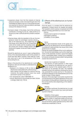 Technical Application Papers




                        2.	 xpansion phase: from the first instants of internal
                          e
                          pressure increase a hole is formed through which the
                                                                                     2.3	Effects of the electrical arc on human
2 The electric arc




                          overheated air begins to go out. In this phase the pres-        beings
                          sure reaches its maximum value and starts to decrease      From the above, it is evident that the electrical arc
                          owing to the release of hot air;                           represents a hazard source for people and goods.
                                                                                     The hazards to which a person is exposed due to the
                        3.	 mission phase: in this phase, due to the continuous
                          e                                                          release of energy generated by an arc event are:
                          contribution of energy by the arc, nearly all the air is   	 •	burns;
                          forced out under a soft and almost constant overpres-      	 •	injuries due to ejection of materials;
                          sure;                                                      	 •	damages to hearing;
                                                                                     	 •	inhalation of toxic gases.
                        4.	 hermal phase: after the expulsion of the air, the tem-
                          t
                          perature inside the switchgear reaches almost
                          that of the electrical arc, thus beginning this                 Burns
                          final phase which lasts till the arc is quenched,               The high temperature levels of the gases pro-
                          when all the metals and the insulating materi-                  duced by the electrical arc and the expulsion of
                          als coming into contact undergo erosion with               incandescent metal particles may cause more or less
                          production of gases, fumes and molten material             severe burns to people.
                          particles.                                                 Flames can cause all degrees of burn up to carboniza-
                                                                                     tion: the red-hot solid bodies, such as the metal frag-
                        Should the electrical arc occur in open configurations,      ments of the assembly involved, cause third degree
                        some of the described phases could not be present or         burns, superheated steam causes burns analogous
                        could have less effect; however, there shall be a pres-      to those by hot liquids whereas radiant heat generally
                        sure wave and a rise in the temperature of the zones         causes less severe burns.
                        surrounding the arc.
                                                                                          Injuries due to ejection of materials
                        Being in the proximity of an electrical arc is quite              The ejection of metal particles or other loose
                        dangerous; here are some data to understand how                   items caused by the electrical arc can result in
                        dangerous it is:                                                  severe injuries to the weakest parts of the hu-
                        	 •	pressure: at a distance of 60 cm from an                 man body as, for example, the eyes. The materials
                            electrical arc associated with a 20 kA arcing            expelled owing to the explosion produced by the arc
                            fault a person can be subject to a force of 225 kg;      may penetrate the cornea and hurt it. The extent of
                            moreover, the sudden pressure wave may cause             the lesions depends on the characteristics and on the
                            permanent injuries to the eardrum;                       kinetic energy of these objects.
                        	   •	arc temperatures: about 7000-8000 °C;                  Moreover, the ocular region can sustain injuries to the
                        	   •	sound: electrical arc sound levels can reach 160 db,   mucosa because of the gases released by the arc and
                              a shotgun blast only 130 db.                           the emission of ultraviolet and infrared rays can injure
                                                                                     the cornea and the retina depending on the radiation
                                                                                     wavelengths.

                                                                                           Hearing
                                                                                           As already mentioned, the electrical arc is a real
                                                                                           explosion, whose sound may cause permanent
                                                                                     injuries to hearing.

                                                                                         Inhalation of toxic gases
                                                                                         The fumes produced by burnt insulating materials
                                                                                         and by molten or vaporized metals can be toxic.
                                                                                         The fumes are caused by incomplete burning
                                                                                     and are formed by carbon particles and by other solid
                                                                                     substances suspended in the air.




                     14 Arc-proof low voltage switchgear and controlgear assemblies
 