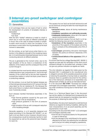 3 Internal arc-proof switchgear and controlgear
  assemblies
3.1	Generalities                                               The causes of an arc fault can be both technical as well
                                                               as non technical; among the latter the most frequent are




                                                                                                                             3 Internal arc-proof switchgear and controlgear assemblies
In LV switchgear there are two types of fault to which         the following:
the development of currents of remakable intensity is          	 •	personnel errors, above all during maintenance
associated:                                                           operations;
	 •	bolted fault                                               	 •	installation operations not sufficiently accurate;
	 •	arc fault.                                                 	 •	inadequate maintenance, above all in the case of
With the term “bolted” reference is made to a fault in                severe environmental conditions.
which two or more live parts at different potential get        Among the technical causes of an arc fault in a LV as-
in touch; this is the case of phase-to-phase or phase-         sembly the following ones are to be remembered:
to-earth short-circuits to which the circulation of an         	 •	breakdown of the insulation essentially in the
anomalous current within the ring developed at the fault              proximity of the supports of the busbars and of the
moment is associated.                                                 plug-in contacts of the withdrawable units (75% of
                                                                      cases);
On the contrary, an arc fault occurs when there is a re-       	 •	overvoltages generating disruptive discharges
duction in the dielectric strength of the insulating means            between the points at minimum clearances (15%
(air, in LV switchboards) interposed between two or more              of cases);
conducting elements at different potential.                    	 •	constructional defects of the apparatus (10% of
                                                                      cases).
The arc is generated at the moment when, due to the            It is known that the low voltage Standard (IEC 60439-1)
high ionization of the air, there is a breakdown of the        requires as type test the verification of the short-circuit
dielectric of the medium and the consequent flow of the        withstand strength for the bolted fault, whereas it does
current through it.                                            not give any precise indication as regards arc faults.

In a bolted fault the most harmful effects are prevalently     The only indication as regards this matter given by the
of electrodynamic type, proportional to I2, due to the high    Standard 439-1 is addressed to the manufacturer who
intensity of the current and to the low fault resistance       is obliged to provide all the possible precautions aimed
involved (the medium in which the fault current flows is       at reducing the possibility of arcing inside an assembly.
a conducting material).                                        However, there is a guideline document for the verifica-
                                                               tion of the internal arc withstand of LV assemblies very
On the contrary, in an arc fault the highest stresses are      diffused both at Italian as well as at international level.
of thermal type and proportional to RaI2 owing to the high     It is the document IEC 61641 ”Enclosed low-voltage
value taken by the arc resistance Ra; this because the         switchgear and controlgear assemblies - Guide for test-
fault current flows in a medium which is always insulating,    ing under conditions of arcing due to internal fault” (see
even if extremely ionized.                                     Annex A).

Such stresses manifest themselves essentially in the           Since it is a Technical Report type 3, this document
form of:                                                       has not the validity of a Standard and consequently the
	 •	high thermal gradients caused by the quick and             relevant tests do not represent a mandatory type test to
    intense rise in the air temperature;                       the purpose of obtaining the state of TTA.
	 •	high pressure gradients in the form of pressure
    wave;                                                      Nevertheless, this document represents a solid technical
	 •	high ionization of the air with consequent reduction       reference as regards the testing modalities, defining the
    of its insulating strength.                                main characteristics of an arc-proof assembly and the
                                                               requirements it must meet.
Generally speaking, in a LV assembly designed and              According to the document IEC 616411 a LV switchgear
tested according to the Standard IEC 60439-1 an arc            and controlgear assembly shall:
fault is not very likely to occur; however, should it occur,   	 •	limit the risk of injuries/accidents for the personnel
the consequences would be extremely harmful to both                 in case of internal arc
the equipment as well as the personnel (see Chapters           	 •	limit the damage of the switchboard to the section
2.2 and 2.3).                                                       affected by the fault, thus allowing the not-affected
                                                                    part to be put into safety (emergency operations).

                                                               1
                                                                   New edition to be published.



                                                     Arc-proof low voltage switchgear and controlgear assemblies 15
 