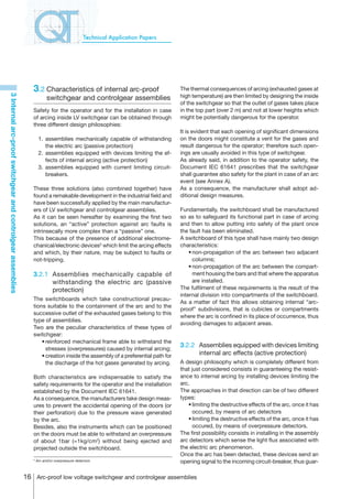 Technical Application Papers




                                                                3.2	Characteristics of internal arc-proof                      The thermal consequences of arcing (exhausted gases at
                                                                                                                               high temperature) are then limited by designing the inside
3 Internal arc-proof switchgear and controlgear assemblies




                                                                          switchgear and controlgear assemblies
                                                                                                                               of the switchgear so that the outlet of gases takes place
                                                                Safety for the operator and for the installation in case       in the top part (over 2 m) and not at lower heights which
                                                                of arcing inside LV switchgear can be obtained through         might be potentially dangerous for the operator.
                                                                three different design philosophies:
                                                                                                                               It is evident that each opening of significant dimensions
                                                                	1.	 assemblies mechanically capable of withstanding           on the doors might constitute a vent for the gases and
                                                                      the electric arc (passive protection)                    result dangerous for the operator; therefore such open-
                                                                	 2.	 assemblies equipped with devices limiting the ef-        ings are usually avoided in this type of switchgear.
                                                                      fects of internal arcing (active protection)             As already said, in addition to the operator safety, the
                                                                	 3.	 assemblies equipped with current limiting circuit-       Document IEC 61641 prescribes that the switchgear
                                                                      breakers.                                                shall guarantee also safety for the plant in case of an arc
                                                                                                                               event (see Annex A).
                                                                These three solutions (also combined together) have            As a consequence, the manufacturer shall adopt ad-
                                                                found a remakable development in the industrial field and      ditional design measures.
                                                                have been successfully applied by the main manufactur-
                                                                ers of LV switchgear and controlgear assemblies.               Fundamentally, the switchboard shall be manufactured
                                                                As it can be seen hereafter by examining the first two         so as to safeguard its functional part in case of arcing
                                                                solutions, an “active” protection against arc faults is        and then to allow putting into safety of the plant once
                                                                intrinsecally more complex than a “passive” one.               the fault has been eliminated.
                                                                This because of the presence of additional electrome-          A switchboard of this type shall have mainly two design
                                                                chanical/electronic devices5 which limit the arcing effects    characteristics:
                                                                and which, by their nature, may be subject to faults or        	 •	non-propagation of the arc between two adjacent
                                                                not-tripping.                                                       columns;
                                                                                                                               	 •	non-propagation of the arc between the compart-
                                                                3.2.1	 Assemblies mechanically capable of                           ment housing the bars and that where the apparatus
                                                                       withstanding the electric arc (passive                       are installed.
                                                                       protection)                                             The fulfilment of these requirements is the result of the
                                                                                                                               internal division into compartments of the switchboard.
                                                                The switchboards which take constructional precau-
                                                                                                                               As a matter of fact this allows obtaining internal “arc-
                                                                tions suitable to the containment of the arc and to the
                                                                                                                               proof” subdivisions, that is cubicles or compartments
                                                                successive outlet of the exhausted gases belong to this
                                                                                                                               where the arc is confined in its place of occurrence, thus
                                                                type of assemblies.
                                                                                                                               avoiding damages to adjacent areas.
                                                                Two are the peculiar characteristics of these types of
                                                                switchgear:
                                                                	 •	reinforced mechanical frame able to withstand the
                                                                                                                               3.2.2	 Assemblies equipped with devices limiting
                                                                     stresses (overpressures) caused by internal arcing;
                                                                	 •	creation inside the assembly of a preferential path for           internal arc effects (active protection)
                                                                     the discharge of the hot gases generated by arcing.       A design philosophy which is completely different from
                                                                                                                               that just considered consists in guaranteeing the resist-
                                                                Both characteristics are indispensable to satisfy the          ance to internal arcing by installing devices limiting the
                                                                safety requirements for the operator and the installation      arc.
                                                                established by the Document IEC 61641.                         The approaches in that direction can be of two different
                                                                As a consequence, the manufacturers take design meas-          types:
                                                                ures to prevent the accidental opening of the doors (or        	 •	limiting the destructive effects of the arc, once it has
                                                                their perforation) due to the pressure wave generated                occured, by means of arc detectors
                                                                by the arc.                                                    	 •	limiting the destructive effects of the arc, once it has
                                                                Besides, also the instruments which can be positioned                occured, by means of overpressure detectors.
                                                                on the doors must be able to withstand an overpressure         The first possibility consists in installing in the assembly
                                                                of about 1bar (=1kg/cm2) without being ejected and             arc detectors which sense the light flux associated with
                                                                projected outside the switchboard.                             the electric arc phenomenon.
                                                                                                                               Once the arc has been detected, these devices send an
                                                                5
                                                                    Arc and/or overpressure detectors                          opening signal to the incoming circuit-breaker, thus guar-

                                                             16 Arc-proof low voltage switchgear and controlgear assemblies
 