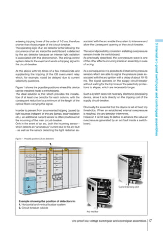 anteeing tripping times of the order of 1-2 ms, therefore      sociated with the arc enable the system to intervene and




                                                                                                                                3 Internal arc-proof switchgear and controlgear assemblies
shorter than those proper of the circuit-breaker.              allow the consequent opening of the circuit-breaker.
The operating logic of an arc detector is the following: the
occurrence of an arc inside the switchboard is detected        The second possibility consists in installing overpressure
by the arc detector because an intense light radiation         sensors inside the switchboard.
is associated with this phenomenon. The arcing control         As previously described, the overpressure wave is one
system detects the event and sends a tripping signal to        of the other effects occurring inside an assembly in case
the circuit-breaker.                                           of arcing.

All the above with trip times of a few milliseconds and        As a consequence it is possible to install some pressure
supplanting the tripping of the CB overcurrent relay           sensors which are able to signal the pressure peak as-
which, for example, could be delayed due to current            sociated with the arc ignition with a delay of about 10-15
selectivity questions.                                         ms. The signal operates on the supply circuit-breaker
                                                               without waiting for the trip times of the selectivity protec-
Figure 1 shows the possible positions where this device        tions to elapse, which are necessarily longer.
can be installed inside a switchboard.
The ideal solution is that which provides the installa-        Such a system does not need any electronic processing
tion of at least one detector for each column, with the        device, since it acts directly on the tripping coil of the
consequent reduction to a minimum of the length of the         supply circuit-breaker.
optical fibers carrying the signal.
                                                               Obviously it is essential that the device is set at fixed trip
In order to prevent from an unwanted tripping caused by        thresholds. When an established internal overpressure
light sources indepent of the arc (lamps, solar radiation      is reached, the arc detector intervenes.
etc.), an additional current sensor is often positioned at     However, it is not easy to define in advance the value of
the incoming of the main circuit-breaker.                      overpressure generated by an arc fault inside a switch-
Only in the event of an arc, both the incoming sensor -        board.
which detects an “anomalous” current due to the arc fault
- as well as the sensor detecting the light radiation as-


Figure 1 - Possible positions of arc detectors


                                        1.




              2.                                                                                 Current Sensing Unit




   Example showing the position of detectors in:
   1. Horizontal and vertical busbar system
   2. Circuit-breaker cubicle
                                                                  Arc monitor



                                                     Arc-proof low voltage switchgear and controlgear assemblies 17
 