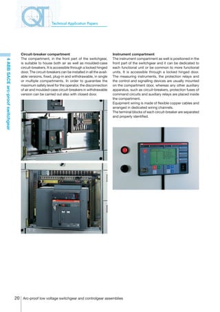 Technical Application Papers




                                     Circuit-breaker compartment                                     Instrument compartment
                                     The compartment, in the front part of the switchgear,           The instrument compartment as well is positioned in the
4 ABB SACE arc-proof switchgear




                                     is suitable to house both air as well as moulded-case           front part of the switchgear and it can be dedicated to
                                     circuit-breakers. It is accessible through a locked hinged      each functional unit or be common to more functional
                                     door. The circuit-breakers can be installed in all the avail-   units. It is accessible through a locked hinged door.
                                     able versions, fixed, plug-in and withdrawable, in single       The measuring instruments, the protection relays and
                                     or multiple compartments. In order to guarantee the             the control and signalling devices are usually mounted
                                     maximum safety level for the operator, the disconnection        on the compartment door, whereas any other auxiliary
                                     of air and moulded-case circuit-breakers in withdrawable        apparatus, such as circuit-breakers, protection fuses of
                                     version can be carried out also with closed door.               command circuits and auxiliary relays are placed inside
                                                                                                     the compartment.
                                                                                                     Equipment wiring is made of flexible copper cables and
                                                                                                     arranged in dedicated wiring channels.
                                                                                                     The terminal blocks of each circuit-breaker are separated
                                                                                                     and properly identified.




                                  20 Arc-proof low voltage switchgear and controlgear assemblies
 