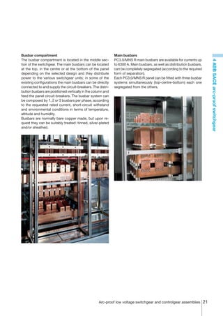 Busbar compartment                                           Main busbars
The busbar compartment is located in the middle sec-         PC3.0/MNS R main busbars are available for currents up




                                                                                                                         4 ABB SACE arc-proof switchgear
tion of the switchgear. The main busbars can be located      to 6300 A. Main busbars, as well as distribution busbars,
at the top, in the centre or at the bottom of the panel      can be completely segregated (according to the required
depending on the selected design and they distribute         form of separation).
power to the various switchgear units; in some of the        Each PC3.0/MNS R panel can be fitted with three busbar
existing configurations the main busbars can be directly     systems simultaneously (top-centre-bottom) each one
connected to and supply the circuit-breakers. The distri-    segregated from the others.
bution busbars are positioned vertically in the column and
feed the panel circuit-breakers. The busbar system can
be composed by 1, 2 or 3 busbars per phase, according
to the requested rated current, short-circuit withstand
and environmental conditions in terms of temperature,
altitude and humidity.
Busbars are normally bare copper made, but upon re-
quest they can be suitably treated: tinned, silver-plated
and/or sheathed.




                                                   Arc-proof low voltage switchgear and controlgear assemblies 21
 