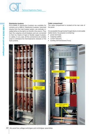 Technical Application Papers




                                     Distribution busbars                                             Cable compartment
                                     PC3.0/MNS R distribution busbars are available for               The cable compartment is located at the rear side of
4 ABB SACE arc-proof switchgear




                                     currents up to 4000 A. Distribution busbars, branched            the panel.
                                     directly from the main busbar system, are vertically in-
                                     stalled either on the right or on the left in the column. They   It is accessible through locked hinged doors or removable
                                     feed the outgoing circuit-breakers and are connected             bolted doors. Its purpose is containing:
                                     to them by means of rigid or flexible copper busbars,            •	 power terminals;
                                     or cables. In any case, all the connections are suitably         •	 outgoing cables;
                                     sized to withstand the thermodynamic stresses of the             •	 current reducers;
                                     fault currents.                                                  •	 auxiliary terminal boxes (if any).




                                                                                                             Distribution busbars




                                                                                                                                     Connection terminals

                                                                               Cable connections




                                                                                Copper busbar
                                                                                 connections




                                                                                                                   Removable sheets for
                                                                                                                       cable entry




                                  22 Arc-proof low voltage switchgear and controlgear assemblies
 