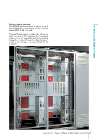 Forms of internal separation
PC3.0/MNS R switchgear allows to achieve forms of




                                                                                                                   4 ABB SACE arc-proof switchgear
internal separation in compliance with the reference
Standard IEC 60439-1, Annex D.

The use of these separation forms provides safe access
to the internal parts of the switchgear for the operators
and prevents as well any possible fault from propagating
through the circuits and through the adjacent compart-
ments, to the advantage of service continuity for the
installation.




                                                  Arc-proof low voltage switchgear and controlgear assemblies 23
 