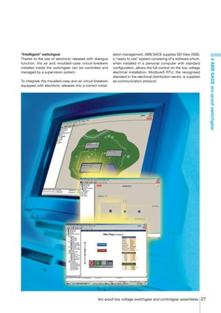 “Intelligent” switchgear                                   lation management, ABB SACE supplies SD-View 2000,
Thanks to the use of electronic releases with dialogue     a “ready to use” system consisting of a software which,




                                                                                                                         4 ABB SACE arc-proof switchgear
function, the air and moulded-case circuit-breakers        when installed in a personal computer with standard
installed inside the switchgear can be controlled and      configuration, allows the full control on the low voltage
managed by a supervision system.                           electrical installation. Modbus® RTU, the recognised
                                                           standard in the electrical distribution sector, is supplied
To integrate the moulded-case and air circuit-breakers     as communication protocol.
equipped with electronic releases into a correct instal-




                                                 Arc-proof low voltage switchgear and controlgear assemblies 27
 