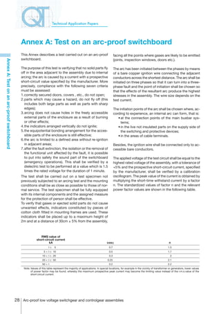 Technical Application Papers




                                               Annex A: Test on an arc-proof switchboard
                                               This Annex describes a test carried out on an arc-proof                             facing all the points where gases are likely to be emitted
                                               switchboard.                                                                        (joints, inspection windows, doors etc.).
Annex A: Test on an arc-proof switchboard




                                               The purpose of this test is verifying that no solid parts fly                       The arc has been initiated between the phases by means
                                               off in the area adjacent to the assembly due to internal                            of a bare copper ignition wire connecting the adjacent
                                               arcing; the arc is caused by a current with a prospective                           conductors across the shortest distance. The arc shall be
                                               short-circuit value specified by the manufacturer. More                             initiated on three phases so that it can turn into a three-
                                               precisely, compliance with the following seven criteria                             phase fault and the point of initiation shall be chosen so
                                               must be assessed:                                                                   that the effects of the resultant arc produce the highest
                                               1.	 orrectly secured doors, covers , etc., do not open;
                                                 c                                                                                 stresses in the assembly. The wire size depends on the
                                               2.	 arts which may cause a hazard, do not fly off (this
                                                 p                                                                                 test current.
                                                 includes both large parts as well as parts with sharp
                                                 edges);                                                                           The initiation points of the arc shall be chosen where, ac-
                                               3.	 rcing does not cause holes in the freely accessible
                                                 a                                                                                 cording to experience, an internal arc can form, that is:
                                                 external parts of the enclosure as a result of burning                            	 •	at the connection points of the main busbar sys-
                                                 or other effects;                                                                      tems;
                                               4.	 he indicators arranged vertically do not ignite;
                                                 t                                                                                 	 •	in the live not insulated parts on the supply side of
                                               5.	 he equipotential bonding arrangement for the acces-
                                                 t                                                                                      the switching and protective devices;
                                                 sible parts of the enclosure is still effective;                                  	 •	in the areas of cable terminals.
                                               6.	 he arc is limited to a defined area without re-ignition
                                                 t
                                                 in adjacent areas;                                                                Besides, the ignition wire shall be connected only to ac-
                                               7.	 fter the fault extinction, the isolation or the removal of
                                                 a                                                                                 cessible bare conductors.
                                                 the functional unit affected by the fault, it is possible
                                                 to put into safety the sound part of the switchboard                              The applied voltage of the test circuit shall be equal to the
                                                 (emergency operations). This shall be verified by a                               highest rated voltage of the assembly, with a tolerance of
                                                 dielectric test to be performed at a value which is 1.5                           +5% and the prospective short-circuit current, specified
                                                 times the rated voltage for the duration of 1 minute.                             by the manufacturer, shall be verified by a calibration
                                               The test shall be carried out on a test specimen not                                oscillogram. The peak value of the current is obtained by
                                               previously subjected to an arcing test and the mounting                             multiplying the short-time withstand current by a factor
                                               conditions shall be as close as possible to those of nor-                           n. The standardized values of factor n and the relevant
                                               mal service. The test specimen shall be fully equipped                              power factor values are shown in the following table.
                                               with its internal components and the assigned measure
                                               for the protection of person shall be effective.
                                               To verify that gases or ejected solid parts do not cause
                                               unwanted effects, indicators constituted by pieces of
                                               cotton cloth fitted in mounting frames are used. These
                                               indicators shall be placed up to a maximum height of
                                               2m and at a distance of 30cm ± 5% from the assembly,



                                                               RMS value of
                                                            short-circuit current
                                                                     kA                                                    cosj                                                    n
                                                                       I≤    5                                               0.7                                                   1.5
                                                                  5  I ≤ 10                                                 0.5                                                   1.7
                                                                 10  I ≤ 20                                                 0.3                                                    2
                                                                 20  I ≤ 50                                                0.25                                                   2.1
                                                                 50  I                                                      0.2                                                   2.2
                                                 Note Values of this table represent the majority of applications. In special locations, for example in the vicinity of transformer or generators, lower values
                                                      of power factor may be found, whereby the maximum prospective peak current may become the limiting value instead of the r.m.s.value of the
                                                      short-circuit current.




                                            28 Arc-proof low voltage switchgear and controlgear assemblies
 