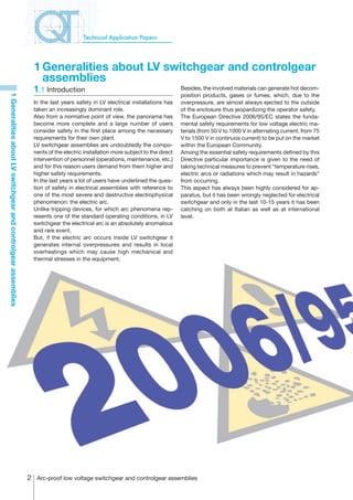 Technical Application Papers




                                                                  1	Generalities about LV switchgear and controlgear
                                                                    assemblies
                                                                  1.1 Introduction                                                Besides, the involved materials can generate hot decom-
                                                                                                                                  position products, gases or fumes, which, due to the
1 Generalities about LV switchgear and controlgear assemblies




                                                                  In the last years safety in LV electrical installations has     overpressure, are almost always ejected to the outside
                                                                  taken an increasingly dominant role.                            of the enclosure thus jeopardizing the operator safety.
                                                                  Also from a normative point of view, the panorama has           The European Directive 2006/95/EC states the funda-
                                                                  become more complete and a large number of users                mental safety requirements for low voltage electric ma-
                                                                  consider safety in the first place among the necessary          terials (from 50 V to 1000 V in alternating current, from 75
                                                                  requirements for their own plant.                               V to 1500 V in continuos current) to be put on the market
                                                                  LV switchgear assemblies are undoubtedly the compo-             within the European Community.
                                                                  nents of the electric installation more subject to the direct   Among the essential safety requirements defined by this
                                                                  intervention of personnel (operations, maintenance, etc.)       Directive particular importance is given to the need of
                                                                  and for this reason users demand from them higher and           taking technical measures to prevent “temperature rises,
                                                                  higher safety requirements.                                     electric arcs or radiations which may result in hazards”
                                                                  In the last years a lot of users have underlined the ques-      from occurring.
                                                                  tion of safety in electrical assemblies with reference to       This aspect has always been highly considered for ap-
                                                                  one of the most severe and destructive electrophysical          paratus, but it has been wrongly neglected for electrical
                                                                  phenomenon: the electric arc.                                   switchgear and only in the last 10-15 years it has been
                                                                  Unlike tripping devices, for which arc phenomena rep-           catching on both at Italian as well as at international
                                                                  resents one of the standard operating conditions, in LV         level.
                                                                  switchgear the electrical arc is an absolutely anomalous
                                                                  and rare event.
                                                                  But, if the electric arc occurs inside LV switchgear it
                                                                  generates internal overpressures and results in local
                                                                  overheatings which may cause high mechanical and
                                                                  thermal stresses in the equipment.




                                                                 Arc-proof low voltage switchgear and controlgear assemblies
 