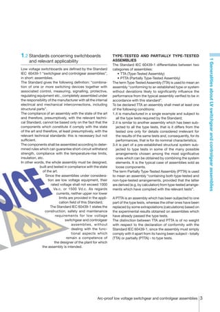 1.2	Standards concerning switchboards                          TYPE-TESTED AND PARTIALLY TYPE-TESTED




                                                                                                                             1 Generalities about LV switchgear and controlgear assemblies
     and relevant applicability                                ASSEMBLIES
                                                               The Standard IEC 60439-1 differentiates between two
Low voltage switchboards are defined by the Standard           categories of assemblies:
IEC 60439-1 “switchgear and controlgear assemblies”,           	 •	TTA (Type-Tested Assembly)
in short: assemblies.                                          	 •	PTTA (Partially Type-Tested Assembly)
The Standard gives the following definition: “combina-         The term Type-Tested Assembly (TTA) is used to mean an
tion of one or more switching devices together with            assembly “conforming to an established type or system
associated control, measuring, signalling, protective,         without deviations likely to significantly influence the
regulating equipment etc., completely assembled under          performance from the typical assembly verified to be in
the responsibility of the manufacturer with all the internal   accordance with this standard”.
electrical and mechanical interconnections, including          To be declared TTA an assembly shall meet at least one
structural parts”.                                             of the following conditions:
The compliance of an assembly with the state of the art        1.	t is manufactured in a single example and subject to
                                                                 i
and therefore, presumptively, with the relevant techni-          all the type tests required by the Standard;
cal Standard, cannot be based only on the fact that the        2.	t is similar to another assembly which has been sub-
                                                                 i
components which constitute it comply with the state             jected to all the type tests, that is it differs from the
of the art and therefore, at least presumptively, with the       tested one only for details considered irrelevant for
relevant technical standards: this is necessary but not          the results of the same tests and, consequently, for its
sufficient.                                                      performances, that is for its nominal characteristics;
The components shall be assembled according to deter-          3.	t is part of a pre-established structural system sub-
                                                                 i
mined rules which can guarantee short-circuit withstand          jected to type tests in some of the many possible
strength, compliance with the temperature-rise limits,           arrangements chosen among the most significative
insulation, etc.                                                 ones which can be obtained by combining the system
In other words, the whole assembly must be designed,             elements. It is the typical case of assemblies sold as
             built and tested in compliance with the state       loose components.
               of the art.                                     The term Partially Type-Tested Assembly (PTTA) is used
                 Since the assemblies under considera-         to mean an assembly “containing both type-tested and
                   tion are low voltage equipment, their       non-type-tested arrangements, provided that the latter
                      rated voltage shall not exceed 1000      are derived (e.g. by calculation) from type-tested arrange-
                        Va.c. or 1500 Vd.c. As regards         ments which have complied with the relevant tests”.
                          currents, neither upper nor lower
                           limits are provided in the appli-   A PTTA is an assembly which has been subjected to one
                           cation field of this Standard.      part of the type tests, whereas the other ones have been
                     The Standard IEC 60439-1 states the       replaced by some extrapolations (calculations) based on
                 construction, safety and maintenance          the experimental results obtained on assemblies which
                         requirements for low voltage          have already passed the type tests.
                                switchgear and controlgear     The distinction between TTA and PTTA is of no weight
                                    assemblies, without        with respect to the declaration of conformity with the
                                    dealing with the func-     Standard IEC 60439-1, since the assembly must simply
                                    tional aspects which       comply with it apart from its having been subject - totally
                                 remain a competence of        (TTA) or partially (PTTA) - to type tests.
                        the designer of the plant for which
               the assembly is intended.




                                                     Arc-proof low voltage switchgear and controlgear assemblies 
 