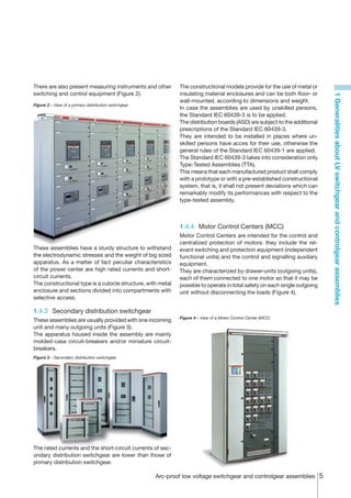 There are also present measuring instruments and other         The constructional models provide for the use of metal or
switching and control equipment (Figure 2).                    insulating material enclosures and can be both floor- or




                                                                                                                             1 Generalities about LV switchgear and controlgear assemblies
                                                               wall-mounted, according to dimensions and weight.
Figure 2 – View of a primary distribution switchgear
                                                               In case the assemblies are used by unskilled persons,
                                                               the Standard IEC 60439-3 is to be applied.
                                                               The distribution boards (ASD) are subject to the additional
                                                               prescriptions of the Standard IEC 60439-3.
                                                               They are intended to be installed in places where un-
                                                               skilled persons have acces for their use, otherwise the
                                                               general rules of the Standard IEC 60439-1 are applied.
                                                               The Standard IEC 60439-3 takes into consideration only
                                                               Type-Tested Assemblies (TTA).
                                                               This means that each manufactured product shall comply
                                                               with a prototype or with a pre-established constructional
                                                               system, that is, it shall not present deviations which can
                                                               remarkably modify its performances with respect to the
                                                               type-tested assembly.



                                                               1.4.4	 Motor Control Centers (MCC)
                                                               Motor Control Centers are intended for the control and
                                                               centralized protection of motors: they include the rel-
These assemblies have a sturdy structure to withstand          evant switching and protection equipment (independent
the electrodynamic stresses and the weight of big sized        functional units) and the control and signalling auxiliary
apparatus. As a matter of fact peculiar characteristics        equipment.
of the power center are high rated currents and short-         They are characterized by drawer-units (outgoing units),
circuit currents.                                              each of them connected to one motor so that it may be
The constructional type is a cubicle structure, with metal     possible to operate in total safety on each single outgoing
enclosure and sections divided into compartments with          unit without disconnecting the loads (Figure 4).
selective access.

1.4.3	 Secondary distribution switchgear
                                                               Figure 4 – View of a Motor Control Center (MCC)
These assemblies are usually provided with one incoming
unit and many outgoing units (Figure 3).
The apparatus housed inside the assembly are mainly
molded-case circuit-breakers and/or miniature circuit-
breakers.
Figure 3 – Secondary distribution switchgear




The rated currents and the short-circuit currents of sec-
ondary distribution switchgear are lower than those of
primary distribution switchgear.

                                                       Arc-proof low voltage switchgear and controlgear assemblies 
 