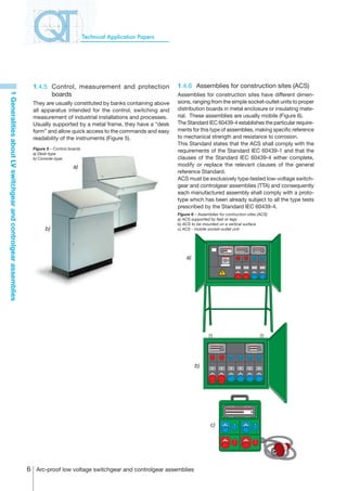 Technical Application Papers




                                                                  1.4.5	 Control, measurement and protection                 1.4.6	 Assemblies for construction sites (ACS)
                                                                         boards
1 Generalities about LV switchgear and controlgear assemblies




                                                                                                                             Assemblies for construction sites have different dimen-
                                                                  They are usually constituted by banks containing above     sions, ranging from the simple socket-outlet units to proper
                                                                  all apparatus intended for the control, switching and      distribution boards in metal enclosure or insulating mate-
                                                                  measurement of industrial installations and processes.     rial. These assemblies are usually mobile (Figure 6).
                                                                  Usually supported by a metal frame, they have a “desk      The Standard IEC 60439-4 establishes the particular require-
                                                                  form” and allow quick access to the commands and easy      ments for this type of assemblies, making specific reference
                                                                  readability of the instruments (Figure 5).                 to mechanical strength and resistance to corrosion.
                                                                                                                             This Standard states that the ACS shall comply with the
                                                                  Figure 5 – Control boards
                                                                  a) Desk-type
                                                                                                                             requirements of the Standard IEC 60439-1 and that the
                                                                  b) Console-type.                                           clauses of the Standard IEC 60439-4 either complete,
                                                                                       a)                                    modify or replace the relevant clauses of the general
                                                                                                                             reference Standard.
                                                                                                                             ACS must be exclusively type-tested low-voltage switch-
                                                                                                                             gear and controlgear assemblies (TTA) and consequently
                                                                                                                             each manufactured assembly shall comply with a proto-
                                                                                                                             type which has been already subject to all the type tests
                                                                                                                             prescribed by the Standard IEC 60439-4.
                                                                                                                             Figure 6 – Assemblies for contruction sites (ACS)
                                                                                                                             a) ACS supported by feet or legs
                                                                                                                             b) ACS to be mounted on a vertical surface
                                                                        b)                                                   c) ACS - mobile socket-outlet unit




                                                                                                                                 a)




                                                                                                                                      b)




                                                                                                                                              c)




                                                                 Arc-proof low voltage switchgear and controlgear assemblies
 