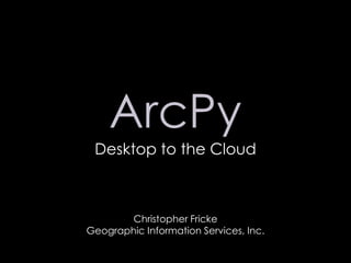 ArcPy Desktop to the Cloud Christopher Fricke Geographic Information Services, Inc. 