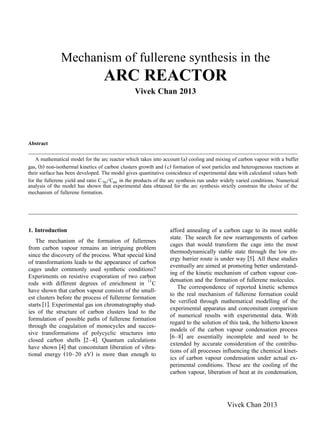 Mechanism of fullerene synthesis in the
ARC REACTOR
Vivek Chan 2013
Abstract
A mathematical model for the arc reactor which takes into account aŽ . cooling and mixing of carbon vapour with a buffer
gas, bŽ . non-isothermal kinetics of carbon clusters growth and Žc. formation of soot particles and heterogeneous reactions at
their surface has been developed. The model gives quantitative coincidence of experimental data with calculated values both
for the fullerene yield and ratio C70rC60 in the products of the arc synthesis run under widely varied conditions. Numerical
analysis of the model has shown that experimental data obtained for the arc synthesis strictly constrain the choice of the
mechanism of fullerene formation.
1. Introduction
The mechanism of the formation of fullerenes
from carbon vapour remains an intriguing problem
since the discovery of the process. What special kind
of transformations leads to the appearance of carbon
cages under commonly used synthetic conditions?
Experiments on resistive evaporation of two carbon
rods with different degrees of enrichment in 13
C
have shown that carbon vapour consists of the small-
est clusters before the process of fullerene formation
w xstarts 1 . Experimental gas ion chromatography stud-
ies of the structure of carbon clusters lead to the
formulation of possible paths of fullerene formation
through the coagulation of monocycles and succes-
sive transformations of polycyclic structures into
w xclosed carbon shells 2–4 . Quantum calculations
w xhave shown 4 that concomitant liberation of vibra-
Ž .tional energy 10–20 eV is more than enough to
afford annealing of a carbon cage to its most stable
state. The search for new rearrangements of carbon
cages that would transform the cage into the most
thermodynamically stable state through the low en-
w xergy barrier route is under way 5 . All these studies
eventually are aimed at promoting better understand-
ing of the kinetic mechanism of carbon vapour con-
densation and the formation of fullerene molecules.
The correspondence of reported kinetic schemes
to the real mechanism of fullerene formation could
be verified through mathematical modelling of the
experimental apparatus and concomitant comparison
of numerical results with experimental data. With
regard to the solution of this task, the hitherto known
models of the carbon vapour condensation process
w x6–8 are essentially incomplete and need to be
extended by accurate consideration of the contribu-
tions of all processes influencing the chemical kinet-
ics of carbon vapour condensation under actual ex-
perimental conditions. These are the cooling of the
carbon vapour, liberation of heat at its condensation,
Vivek Chan 2013
 