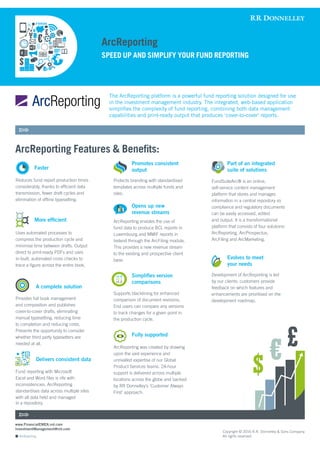 ArcReporting
ArcReporting
ArcReporting Features & Benefits:
SPEED UP AND SIMPLIFY YOUR FUND REPORTING
	
Reduces fund report production times
considerably, thanks to efficient data
transmission, fewer draft cycles and
elimination of offline typesetting.
Uses automated processes to
compress the production cycle and
minimise time between drafts. Output
direct to print-ready PDFs and uses
in-built, automated cross checks to
trace a figure across the entire book.
Provides full book management
and composition and publishes
cover-to-cover drafts, eliminating
manual typesetting, reducing time
to completion and reducing costs.
Presents the opportunity to consider
whether third party typesetters are
needed at all.
Fund reporting with Microsoft
Excel and Word files is rife with
inconsistencies. ArcReporting
standardises data across multiple sites
with all data held and managed
	
Protects branding with standardised
templates across multiple funds and
sites.
	
ArcReporting enables the use of
fund data to produce BCL reports in
Luxembourg and MMIF reports in
Ireland through the ArcFiling module.
This provides a new revenue stream
to the existing and prospective client
base.
Supports blacklining for enhanced
comparison of document revisions.
End users can compare any versions
to track changes for a given point in
the production cycle.
ArcReporting was created by drawing
upon the vast experience and
unrivalled expertise of our Global
Product Services teams. 24-hour
support is delivered across multiple
locations across the globe and backed
by RR Donnelley’s ‘Customer Always
First’ approach.
FundSuiteArc® is an online,
self-service content management
platform that stores and manages
information in a central repository so
compliance and regulatory documents
can be easily accessed, edited
and output. It is a transformational
platform that consists of four solutions:
ArcReporting, ArcProspectus,
ArcFiling and ArcMarketing.
Development of ArcReporting is led
by our clients: customers provide
feedback on which features and
enhancements are prioritised on the
development roadmap.
The ArcReporting platform is a powerful fund reporting solution designed for use
in the investment management industry. The integrated, web-based application
simplifies the complexity of fund reporting, combining both data management
capabilities and print-ready output that produces ‘cover-to-cover’ reports.
www.FinancialEMEA.rrd.com
InvestmentManagement@rrd.com
Copyright © 2016 R.R. Donnelley & Sons Company.
All rights reserved.
Faster
Promotes consistent
output
Part of an integrated
suite of solutions
Evolves to meet
your needs
Opens up new
revenue streams
Simplifies version 	
comparisons
Fully supported
More efficient
A complete solution
Delivers consistent data
v1.1
v1.2
v1.0
in a repository.
 