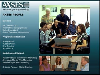Knowledge engineering AXSES PEOPLE Directors  Ian Clayton:  CEO John Gibbs:  Managing Director Kathy-Lynn Ward:  Director Operations & Programming Programmers/Technical Shelly Burke Hussein Grant Kris Gooding André Rock  Marketing and Support   Julia Hyndman: e-commerce Marketing Ann-Marie Morris: Web Marketing Janelle Knight: Web Marketing St Lucia  Partner:  Glace Graphics 