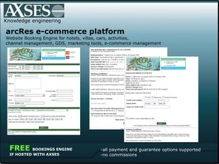 Knowledge engineering .   arcRes e-commerce platform  Website Booking Engine for hotels, villas, cars, activities,  channel management, GDS, marketing tools, e-commerce management all payment and guarantee options supported no commissions FREE  BOOKINGS ENGINE IF HOSTED WITH AXSES 