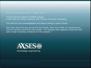. .  knowledge   engineering Nautilus Beach Apartments -  August 2009 “I can’t sing the praises of AXSES enough.  I think they are doing a fantastic job in terms of tourism marketing.  The staff are very knowledgeable and always willing to assist clients.   Each step along the way during the last decade, they have made our advancement  into the wireless world that much easier.  For example with regards to GDS and with tailor-made marketing initiatives for the property.”   