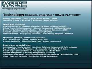Knowledge engineering Technology:  Complete, integrated “TRAVEL PLATFORM” Hotels | Apartments  |  Villas  |  B&B  | Guest Houses | Condos  Timeshare  |  Cars  |  Activities  |  Attractions | Flight Bookings Integrated Marketing GDS/IDS/CRS Direct Marketing Channels | Caribbean Marketing Network  Unique Theme Marketing systems | Channel Management  | Affiliate Marketing Direct Mail Database & Mailing System  | Search Engine Optimisation (SEO)  Adwords, banner and Links | Ads management (ArcAds)  Interactive maps | Blogs | RSS | FaceBook | Cells & PDAs | Wikipedia | Research Quotation Systems, Reservation Systems Real Time Bookings | Up-Sell | Specials & Packages  Dynamic Packaging | Specialised Rate Plans | Groups Management Easy to use, powerful tools Admin systems (media, content) | Customer Relations Management | Multi-Language  Reporting |Allotments & Allocations | On-request availability | Block dates Search Engine | Newsletter Tool | Mail Systems Tool | Portal Tools  Content Management  | Property Management | Accounting  Calendars  |  Guest Books  |  Availability calendars  |  PhotoGalleries  |  Virtual tours | Flash |  Video   |   Postcards | e-Books | Trip Advisor | Links Management   