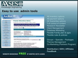 Knowledge engineering .   Easy to use  admin tools WEBSITE BOOKINGS   FREE  IF HOSTED WITH AXSES All inventory options All payment options All Guarantee options Full control of content  Research Newsletter Client Management Database Marketing Flexible Family plan & ages Flexible rules & policies Groups – Specials – Packages Themes Management Co-Marketing (Partners Program) Distribution | GDS | Affiliates FaceBook 