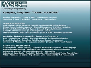 Knowledge engineering Complete, integrated  “TRAVEL PLATFORM” Hotels | Apartments  |  Villas  |  B&B  | Guest Houses | Condos  Timeshare  |  Cars  |  Activities  |  Attractions | Flight modules  Integrated Marketing GDS/IDS/CRS Direct Marketing Channels | Caribbean Marketing Network  Unique Theme Marketing systems | Channel Management  | Affiliate Marketing Direct Mail Database & Mailing System  | Search Engine Optimisation  Adwords, banner and Links | Ads management (ArcAds)  Interactive maps | Blogs | RSS | FaceBook | Cells & PDAs | Wikipedia | Research Quotation Systems, Reservation Systems, e-Commerce Real Time Bookings | Up-Sell | Specials & Packages  | Comparison Shopping Dynamic Packaging | Specialised Rate Plans and Groups Management Allotments & Allocations | On-request availability | Blocks | All Payment Options Easy to use, powerful tools Admin systems (media, content) | Customer Relations Management | Multi-Language  Reporting |Search Engine | Newsletter Tool | Mail Systems Tool | Portal Tools  Content Management  | Property Management | Accounting  Calendars  |  Guest Books  |  Availability Calendars  |  PhotoGalleries  |  Virtual Tours | Flash  Video   |   Postcards | e-books | Trip advisor | Links Management   | Web Management 