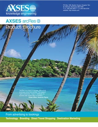 PO Box 16B, Baslen House, Kingston Terr
                                                          St. Michael, Barbados BB11090
                                                          T (1) 246 429 2653 F (1) 246 436 5704
                                                          website: http://axses.com

knowledge engineering

AXSES arcRes
Product Brochure




            "arcRes is so easy to manage. 99% of my
            bookings come from arcRes. The support
            I get is awesome. I love it. I attribute my
            success with Ocean Bliss to AXSES."
                          Ocean Bliss, Suzanne Payne




From advertising to bookings
Technology | Branding | Direct Travel Shopping | Destination Marketing
 