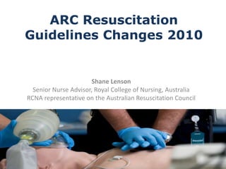 ARC Resuscitation Guidelines Changes 2010  Shane Lenson Senior Nurse Advisor, Royal College of Nursing, Australia RCNA representative on the Australian Resuscitation Council 