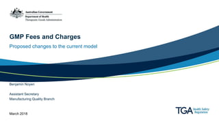 GMP Fees and Charges
Proposed changes to the current model
Benjamin Noyen
Assistant Secretary
Manufacturing Quality Branch
March 2018
 