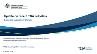 Update on recent TGA activities
Scientific Evaluation Branch
Rochelle Christian, Assistant Secretary, Scientific Evaluation Branch
Therapeutic Goods Administration
ARCS Regulatory Affairs Interest Area Meeting
27 March 2018
 