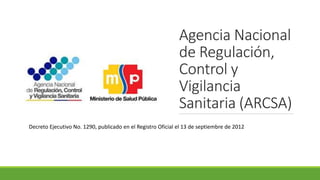 Agencia Nacional
de Regulación,
Control y
Vigilancia
Sanitaria (ARCSA)
Decreto Ejecutivo No. 1290, publicado en el Registro Oficial el 13 de septiembre de 2012
 