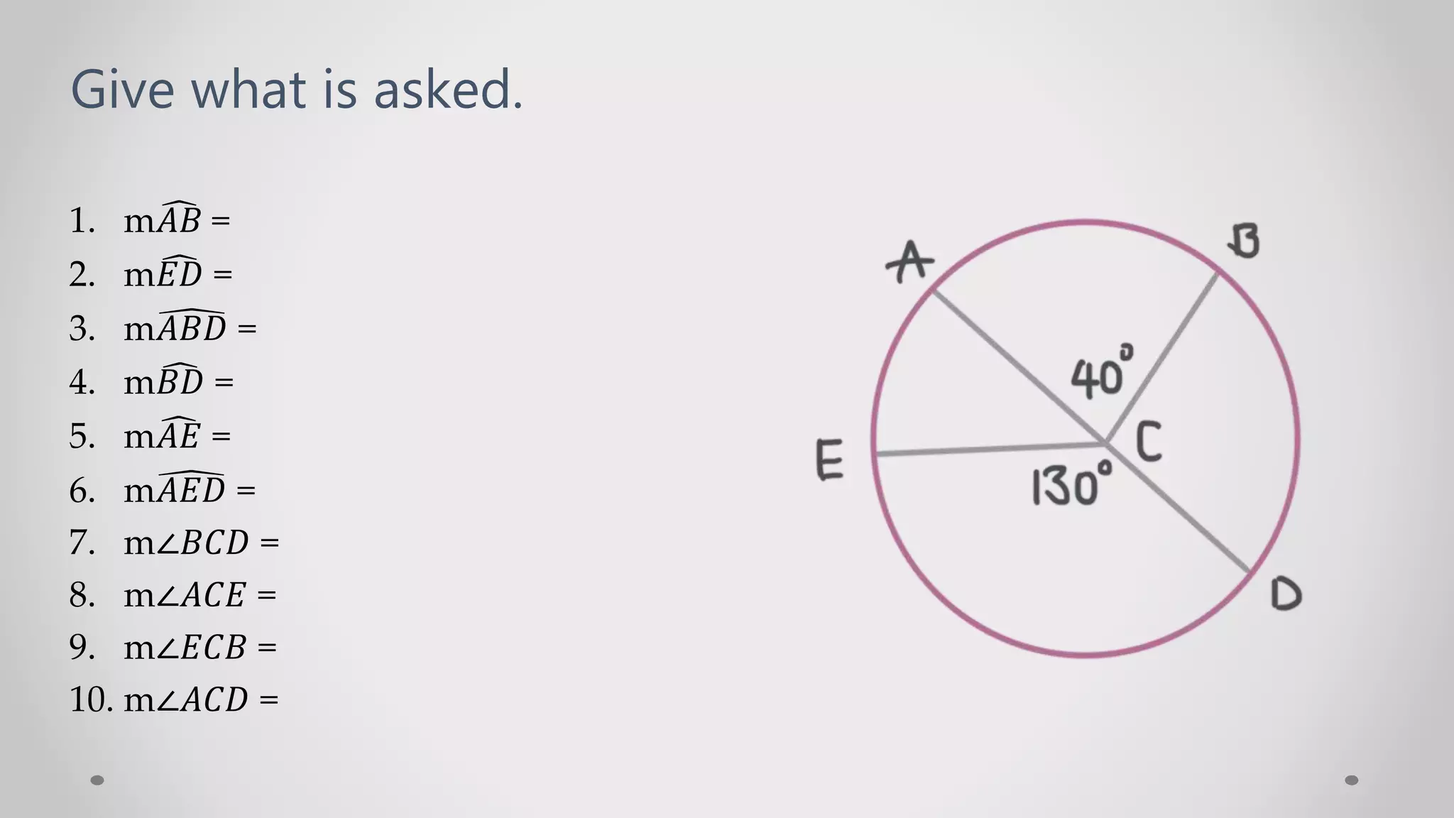 Give what is asked.
1. m𝐴𝐵 =
2. m𝐸𝐷 =
3. m𝐴𝐵𝐷 =
4. m𝐵𝐷 =
5. m𝐴𝐸 =
6. m𝐴𝐸𝐷 =
7. m∠𝐵𝐶𝐷 =
8. m∠𝐴𝐶𝐸 =
9. m∠𝐸𝐶𝐵 =
10. m∠𝐴𝐶𝐷 =